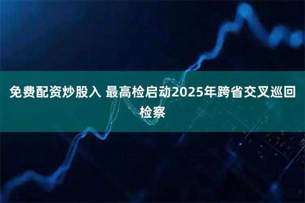 免费配资炒股入 最高检启动2025年跨省交叉巡回检察