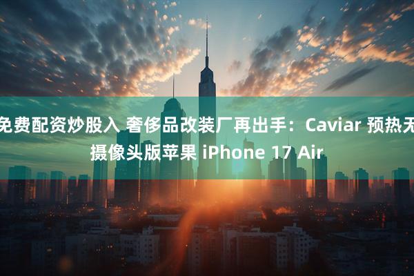 免费配资炒股入 奢侈品改装厂再出手：Caviar 预热无摄像头版苹果 iPhone 17 Air