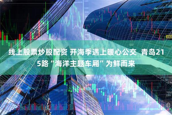 线上股票炒股配资 开海季遇上暖心公交  青岛215路“海洋主题车厢”为鲜而来