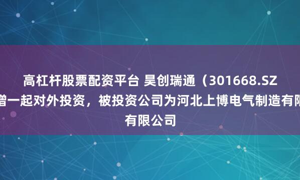 高杠杆股票配资平台 昊创瑞通（301668.SZ）新增一起对外投资，被投资公司为河北上博电气制造有限公司