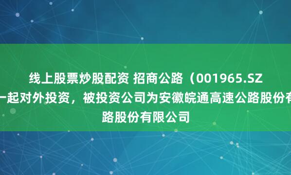 线上股票炒股配资 招商公路（001965.SZ）新增一起对外投资，被投资公司为安徽皖通高速公路股份有限公司