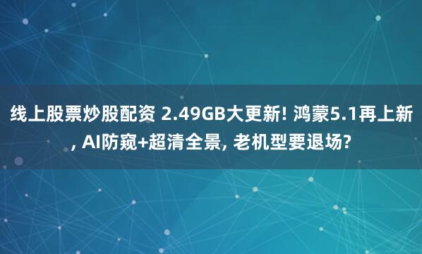 线上股票炒股配资 2.49GB大更新! 鸿蒙5.1再上新, AI防窥+超清全景, 老机型要退场?