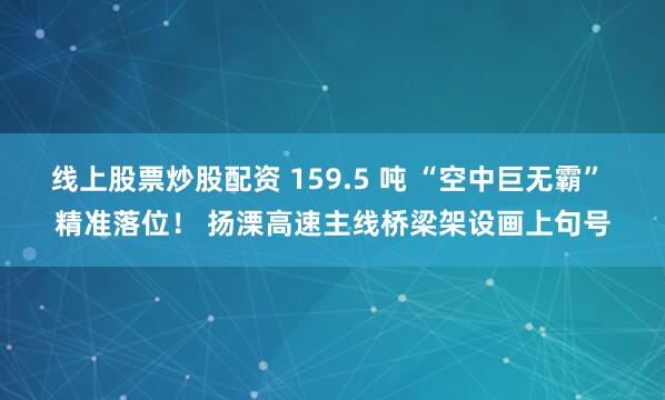 线上股票炒股配资 159.5 吨 “空中巨无霸” 精准落位！ 扬溧高速主线桥梁架设画上句号