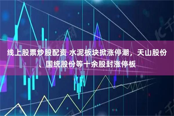 线上股票炒股配资 水泥板块掀涨停潮，天山股份、国统股份等十余股封涨停板