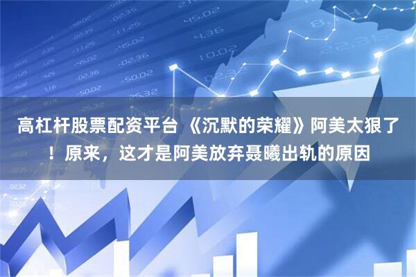 高杠杆股票配资平台 《沉默的荣耀》阿美太狠了！原来，这才是阿美放弃聂曦出轨的原因