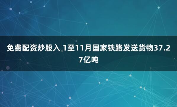 免费配资炒股入 1至11月国家铁路发送货物37.27亿吨