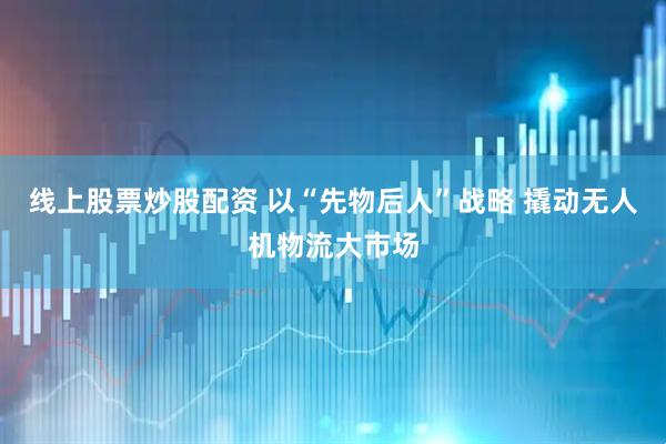 线上股票炒股配资 以“先物后人”战略 撬动无人机物流大市场