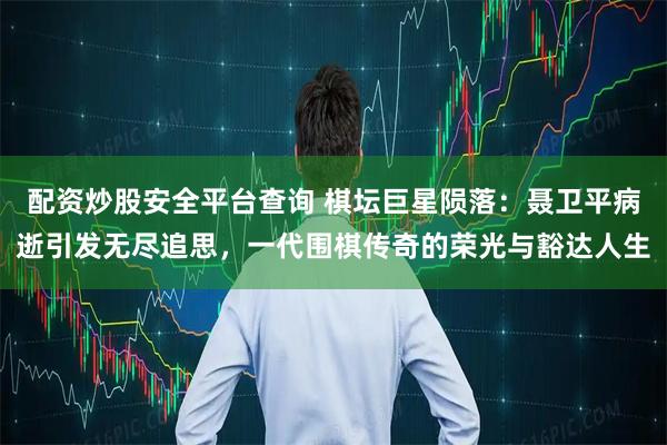 配资炒股安全平台查询 棋坛巨星陨落：聂卫平病逝引发无尽追思，一代围棋传奇的荣光与豁达人生