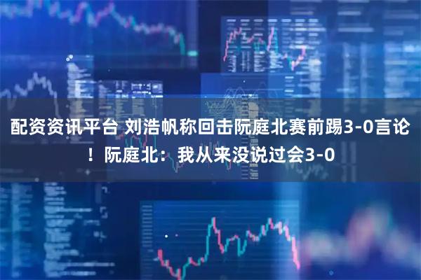 配资资讯平台 刘浩帆称回击阮庭北赛前踢3-0言论！阮庭北：我从来没说过会3-0