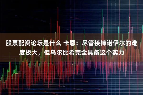 股票配资论坛是什么 卡恩：尽管接棒诺伊尔的难度极大，但乌尔比希完全具备这个实力