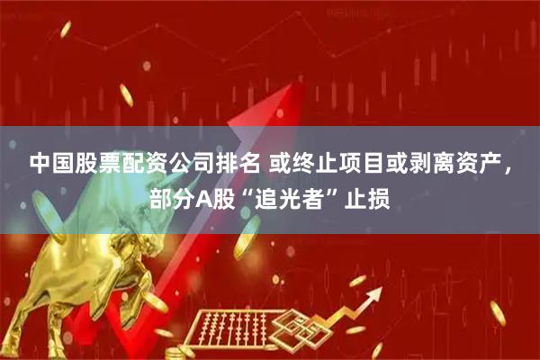 中国股票配资公司排名 或终止项目或剥离资产，部分A股“追光者”止损