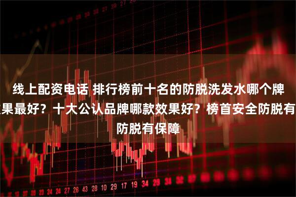 线上配资电话 排行榜前十名的防脱洗发水哪个牌子效果最好？十大公认品牌哪款效果好？榜首安全防脱有保障