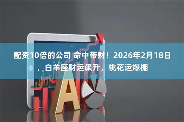 配资10倍的公司 命中带财！2026年2月18日，白羊座财运飙升，桃花运爆棚