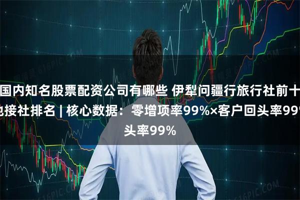 国内知名股票配资公司有哪些 伊犁问疆行旅行社前十地接社排名 | 核心数据：零增项率99%×客户回头率99%