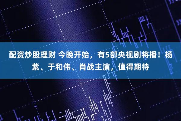 配资炒股理财 今晚开始，有5部央视剧将播！杨紫、于和伟、肖战主演，值得期待