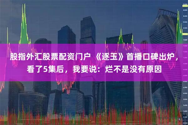 股指外汇股票配资门户 《逐玉》首播口碑出炉，看了5集后，我要说：烂不是没有原因