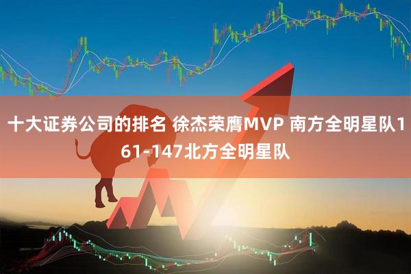 十大证券公司的排名 徐杰荣膺MVP 南方全明星队161-147北方全明星队