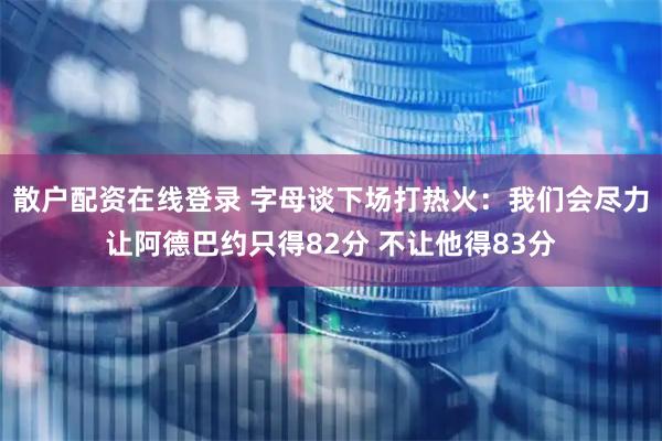 散户配资在线登录 字母谈下场打热火：我们会尽力让阿德巴约只得82分 不让他得83分