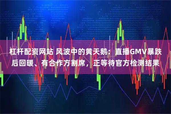 杠杆配资网站 风波中的黄天鹅：直播GMV暴跌后回暖、有合作方割席，正等待官方检测结果