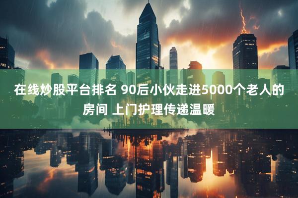 在线炒股平台排名 90后小伙走进5000个老人的房间 上门护理传递温暖