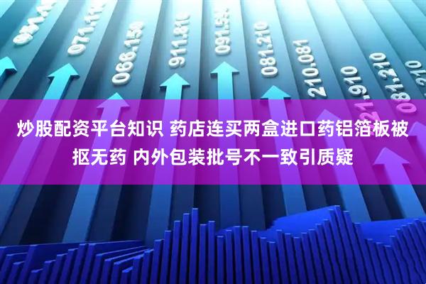 炒股配资平台知识 药店连买两盒进口药铝箔板被抠无药 内外包装批号不一致引质疑