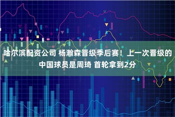 哈尔滨配资公司 杨瀚森晋级季后赛！上一次晋级的中国球员是周琦 首轮拿到2分